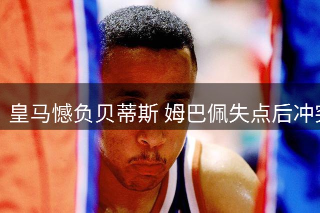 皇马憾负贝蒂斯 姆巴佩失点后冲突升级